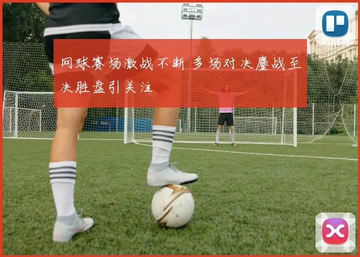 网球赛场激战不断 多场对决鏖战至决胜盘引关注