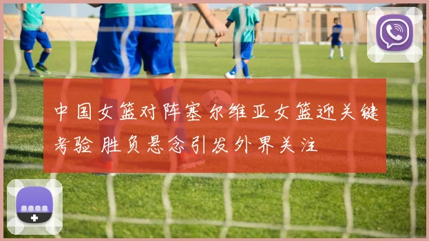 中国女篮对阵塞尔维亚女篮迎关键考验 胜负悬念引发外界关注