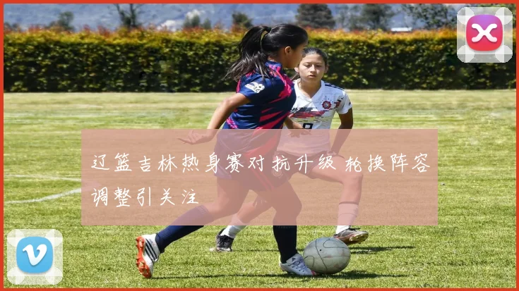 辽篮吉林热身赛对抗升级 轮换阵容调整引关注