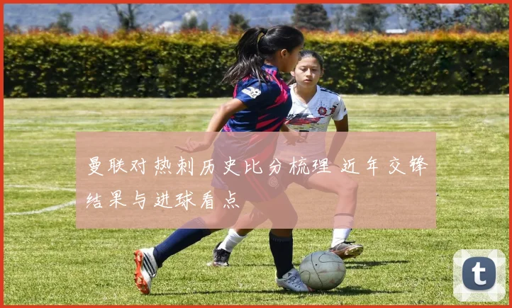 曼联对热刺历史比分梳理 近年交锋结果与进球看点
