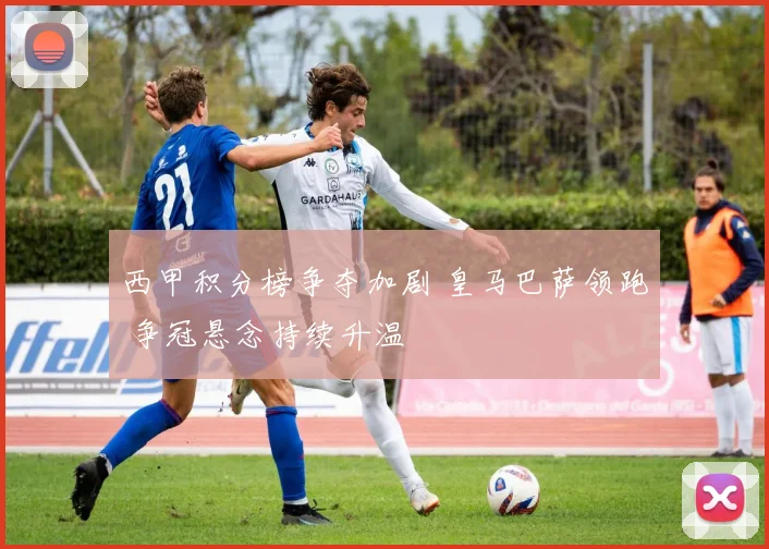 西甲积分榜争夺加剧 皇马巴萨领跑 争冠悬念持续升温