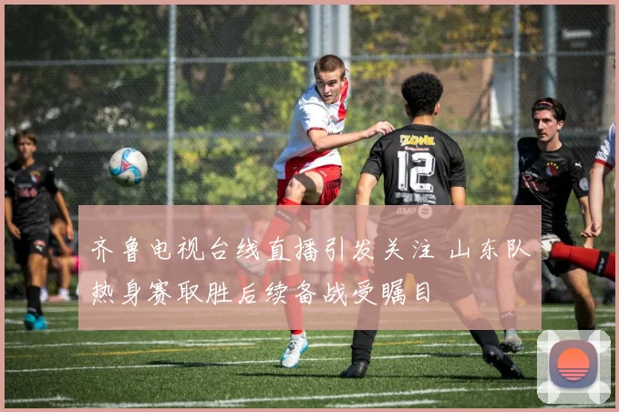 齐鲁电视台线直播引发关注 山东队热身赛取胜后续备战受瞩目