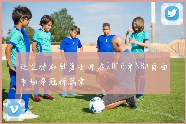 杜兰特加盟勇士开启2016年NBA自由市场争冠新篇章