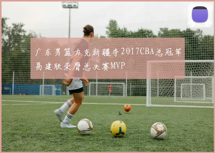 广东男篮力克新疆夺2017CBA总冠军易建联荣膺总决赛MVP