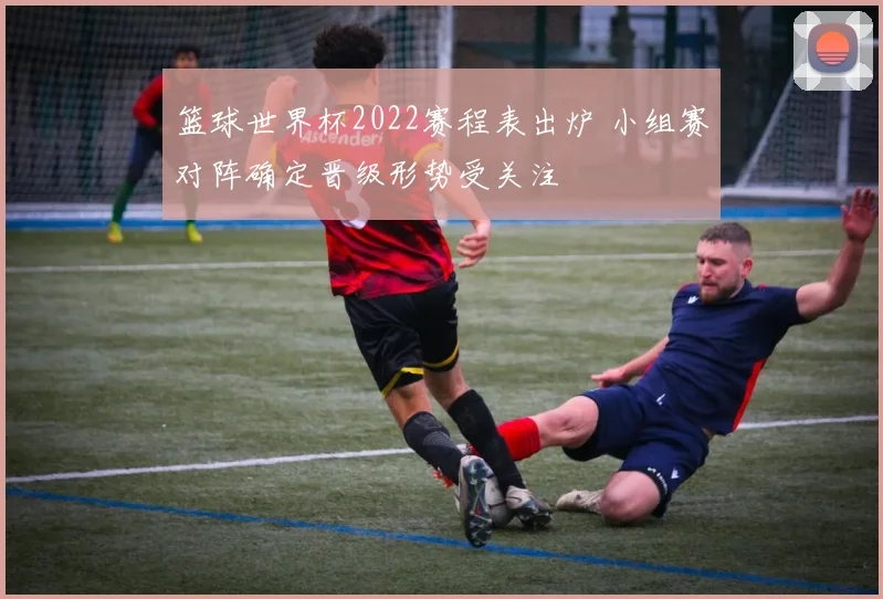 篮球世界杯2022赛程表出炉 小组赛对阵确定晋级形势受关注