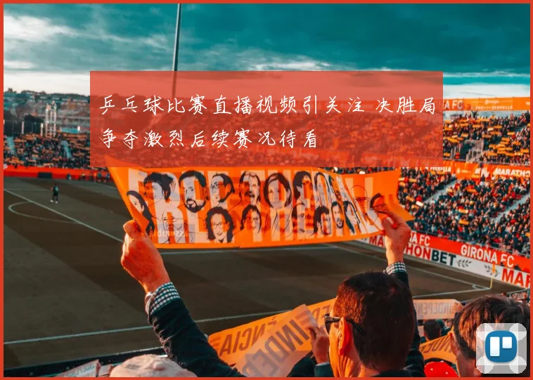 乒乓球比赛直播视频引关注 决胜局争夺激烈后续赛况待看