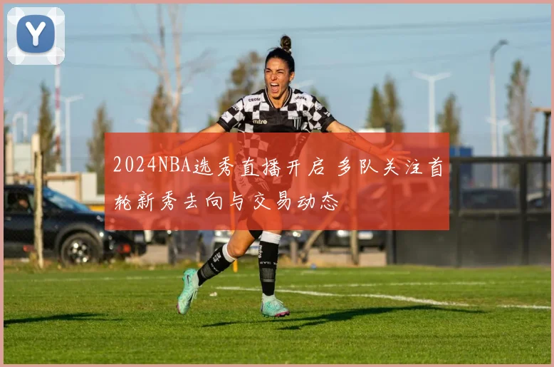 2024NBA选秀直播开启 多队关注首轮新秀去向与交易动态