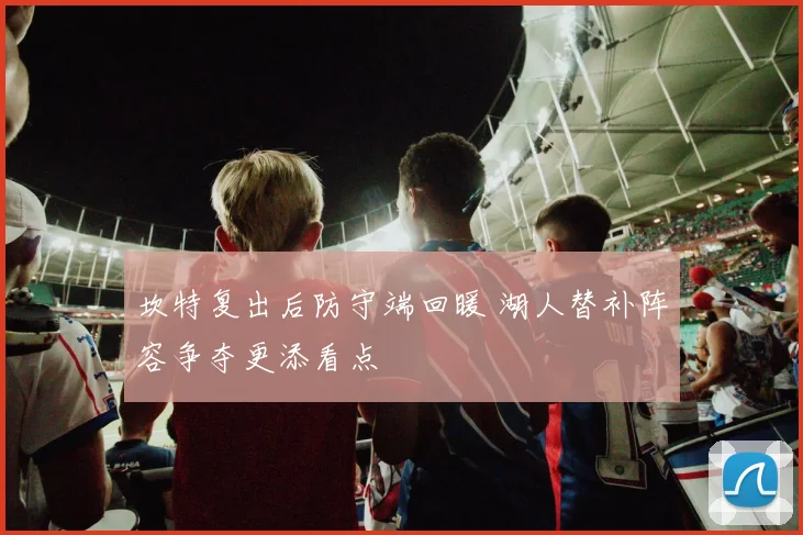 坎特复出后防守端回暖 湖人替补阵容争夺更添看点