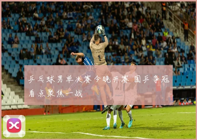乒乓球男单决赛今晚开赛 国乒争冠看点聚焦一战