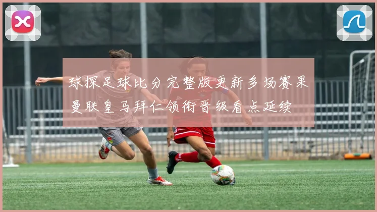 球探足球比分完整版更新多场赛果曼联皇马拜仁领衔晋级看点延续