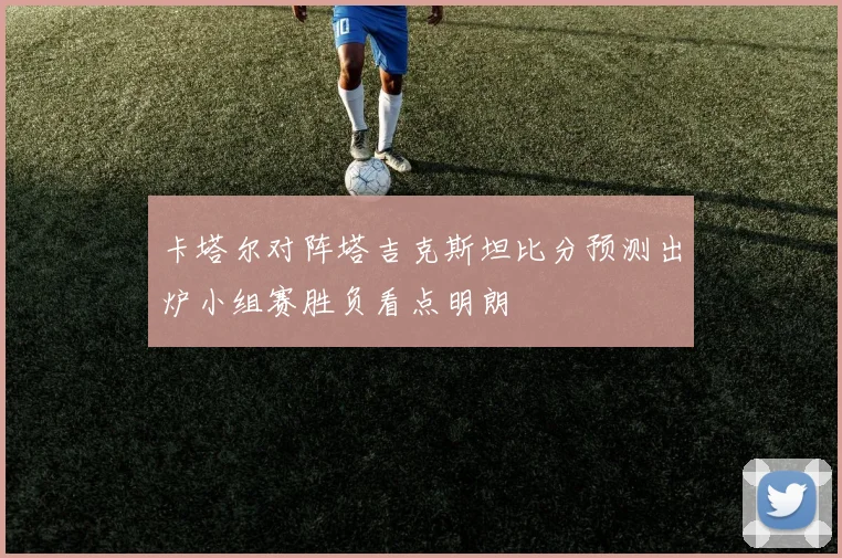 卡塔尔对阵塔吉克斯坦比分预测出炉小组赛胜负看点明朗