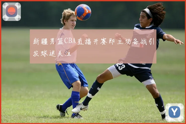 新疆男篮CBA直播开赛即主场备战引发球迷关注