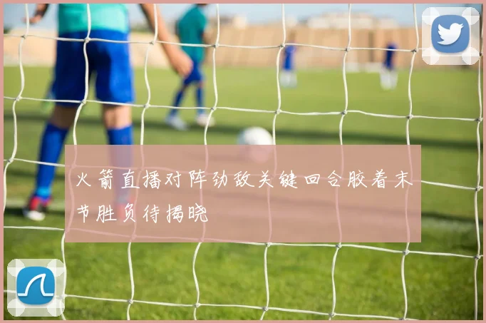 火箭直播对阵劲敌关键回合胶着末节胜负待揭晓