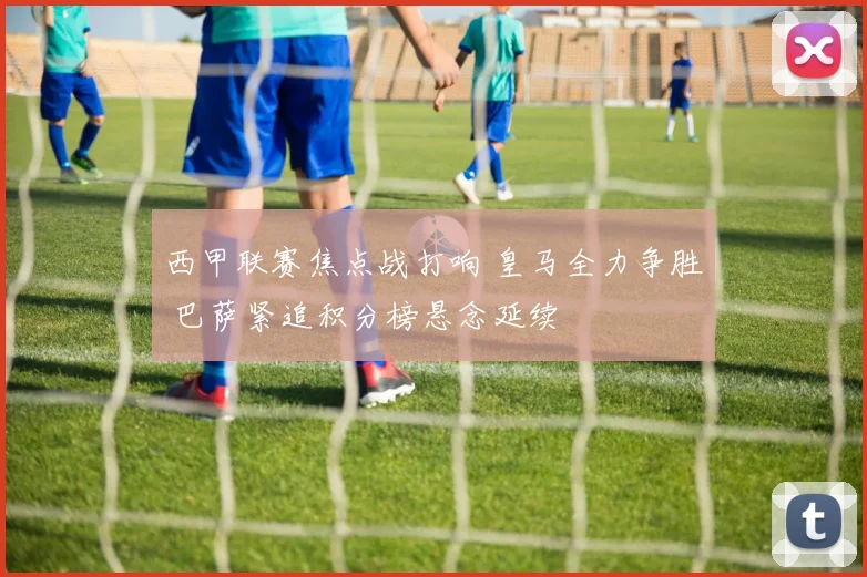 西甲联赛焦点战打响 皇马全力争胜 巴萨紧追积分榜悬念延续