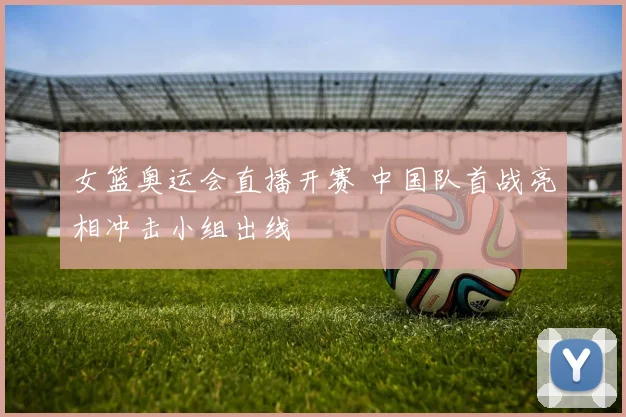 女篮奥运会直播开赛 中国队首战亮相冲击小组出线