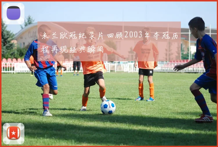 米兰欧冠纪录片回顾2003年夺冠历程再现经典瞬间