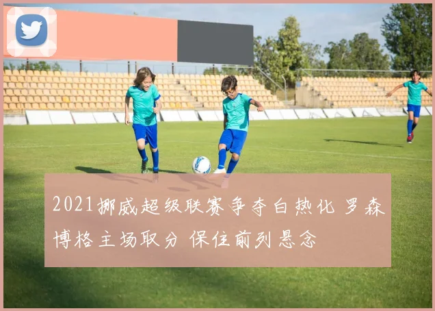 2021挪威超级联赛争夺白热化 罗森博格主场取分 保住前列悬念