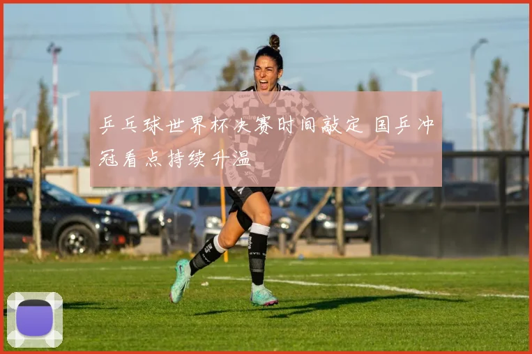 乒乓球世界杯决赛时间敲定 国乒冲冠看点持续升温