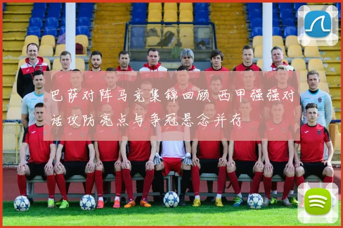 巴萨对阵马竞集锦回顾 西甲强强对话攻防亮点与争冠悬念并存