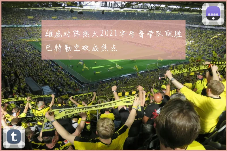 雄鹿对阵热火2021字母哥带队取胜巴特勒空砍成焦点