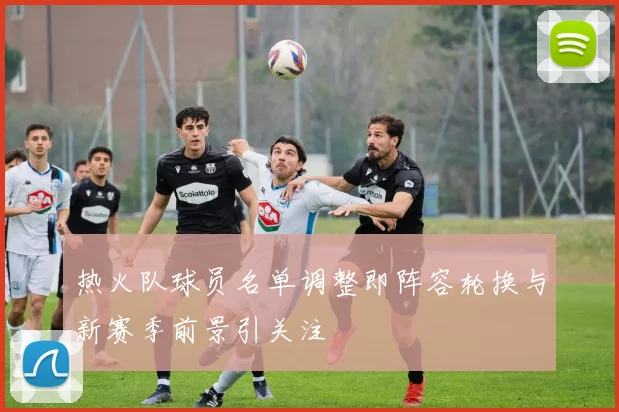 热火队球员名单调整即阵容轮换与新赛季前景引关注