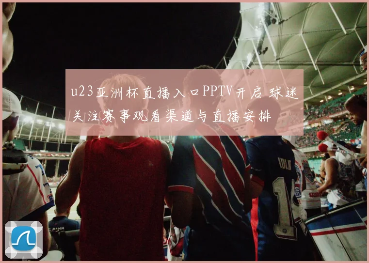 u23亚洲杯直播入口PPTV开启 球迷关注赛事观看渠道与直播安排