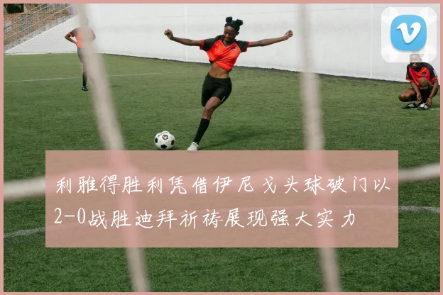 利雅得胜利凭借伊尼戈头球破门以2-0战胜迪拜祈祷展现强大实力