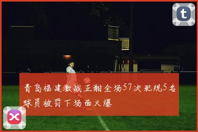 青岛福建激战正酣全场57次犯规5名球员被罚下场面火爆