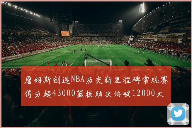詹姆斯创造NBA历史新里程碑常规赛得分超43000篮板助攻均破12000大关