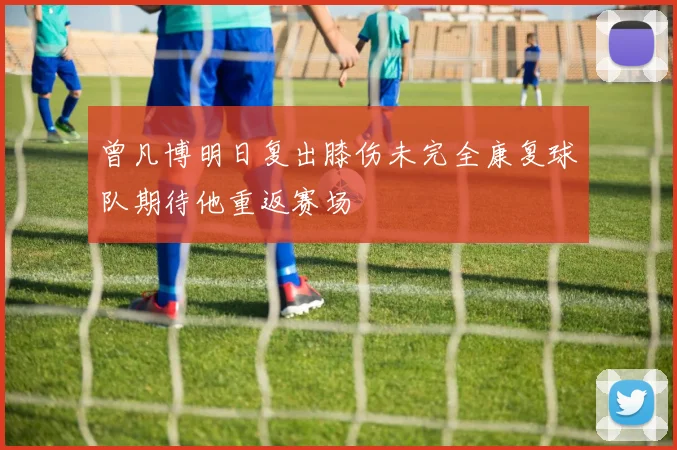 曾凡博明日复出膝伤未完全康复球队期待他重返赛场